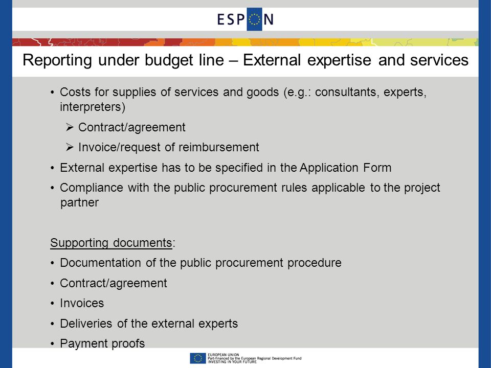 Reporting under budget line – External expertise and services Costs for supplies of services and goods (e.g.: consultants, experts, interpreters) Contract/agreement Invoice/request of reimbursement External expertise has to be specified in the Application Form Compliance with the public procurement rules applicable to the project partner Supporting documents: Documentation of the public procurement procedure Contract/agreement Invoices Deliveries of the external experts Payment proofs