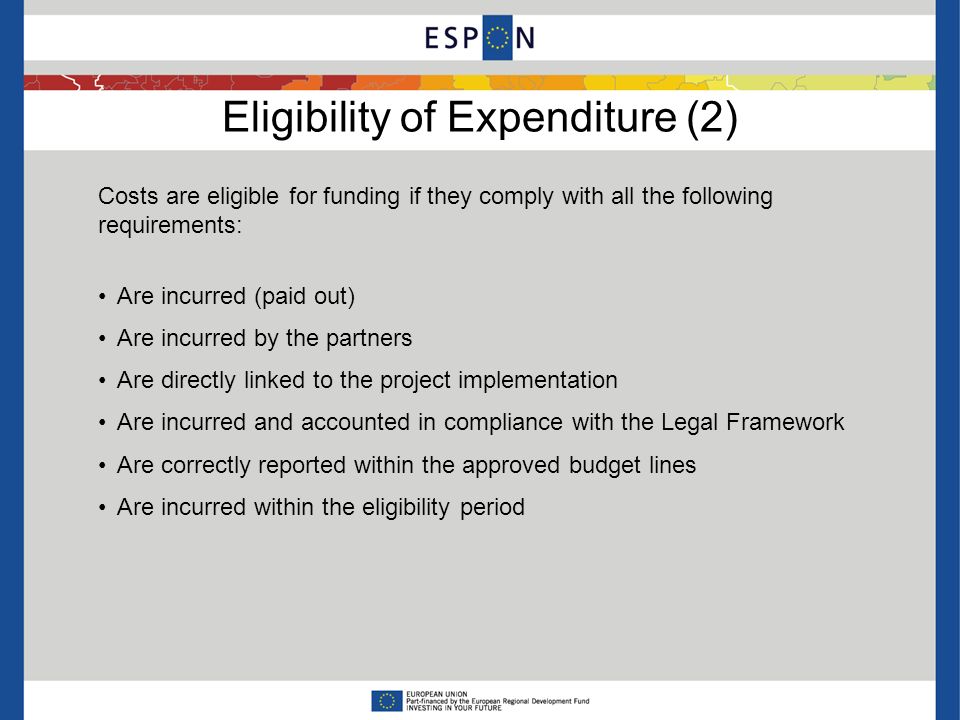 Eligibility of Expenditure (2) Costs are eligible for funding if they comply with all the following requirements: Are incurred (paid out) Are incurred by the partners Are directly linked to the project implementation Are incurred and accounted in compliance with the Legal Framework Are correctly reported within the approved budget lines Are incurred within the eligibility period