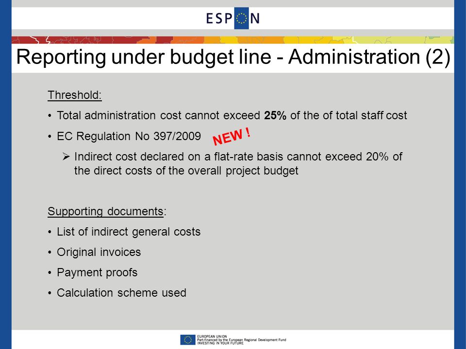 Reporting under budget line - Administration (2) Threshold: Total administration cost cannot exceed 25% of the of total staff cost EC Regulation No 397/2009 Indirect cost declared on a flat-rate basis cannot exceed 20% of the direct costs of the overall project budget Supporting documents: List of indirect general costs Original invoices Payment proofs Calculation scheme used NEW !