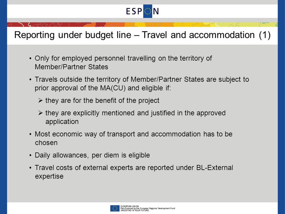 Reporting under budget line – Travel and accommodation (1) Only for employed personnel travelling on the territory of Member/Partner States Travels outside the territory of Member/Partner States are subject to prior approval of the MA(CU) and eligible if: they are for the benefit of the project they are explicitly mentioned and justified in the approved application Most economic way of transport and accommodation has to be chosen Daily allowances, per diem is eligible Travel costs of external experts are reported under BL-External expertise