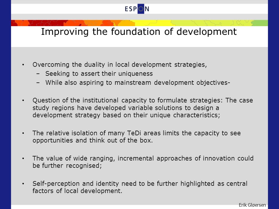 Erik Gløersen Improving the foundation of development Overcoming the duality in local development strategies, –Seeking to assert their uniqueness –While also aspiring to mainstream development objectives- Question of the institutional capacity to formulate strategies: The case study regions have developed variable solutions to design a development strategy based on their unique characteristics; The relative isolation of many TeDi areas limits the capacity to see opportunities and think out of the box.