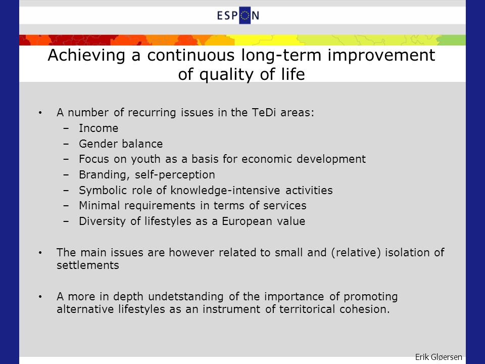 Erik Gløersen Achieving a continuous long-term improvement of quality of life A number of recurring issues in the TeDi areas: –Income –Gender balance –Focus on youth as a basis for economic development –Branding, self-perception –Symbolic role of knowledge-intensive activities –Minimal requirements in terms of services –Diversity of lifestyles as a European value The main issues are however related to small and (relative) isolation of settlements A more in depth undetstanding of the importance of promoting alternative lifestyles as an instrument of territorical cohesion.