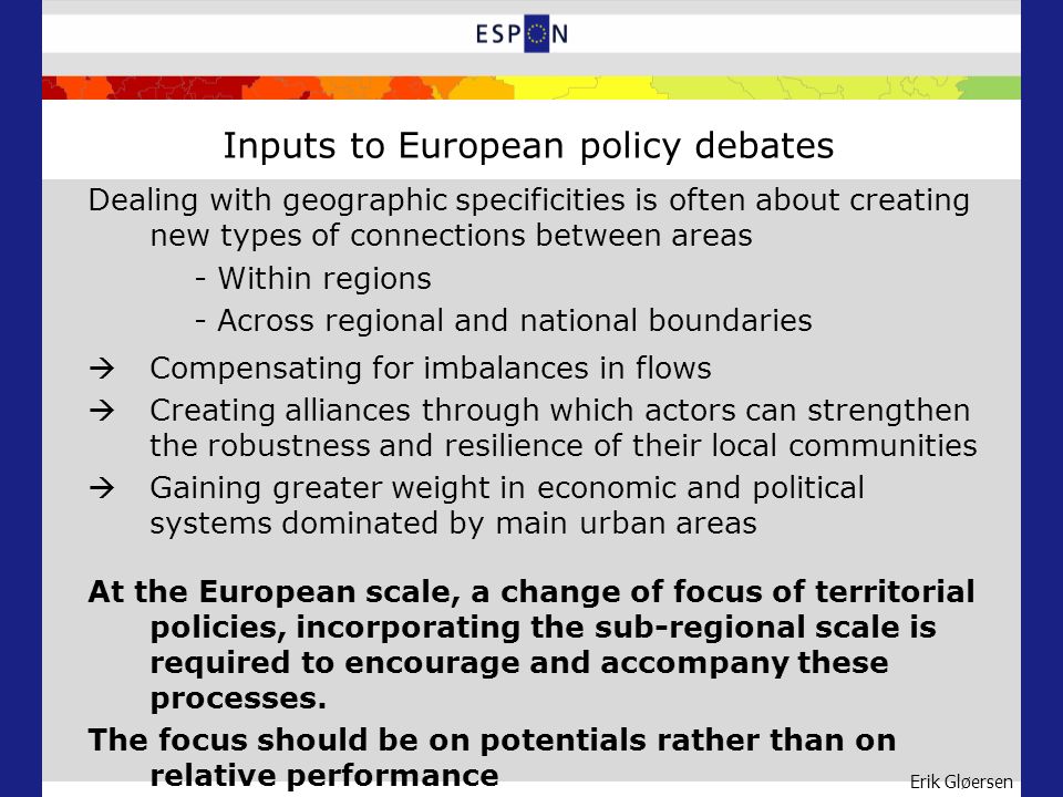 Erik Gløersen Inputs to European policy debates Dealing with geographic specificities is often about creating new types of connections between areas - Within regions - Across regional and national boundaries Compensating for imbalances in flows Creating alliances through which actors can strengthen the robustness and resilience of their local communities Gaining greater weight in economic and political systems dominated by main urban areas At the European scale, a change of focus of territorial policies, incorporating the sub-regional scale is required to encourage and accompany these processes.