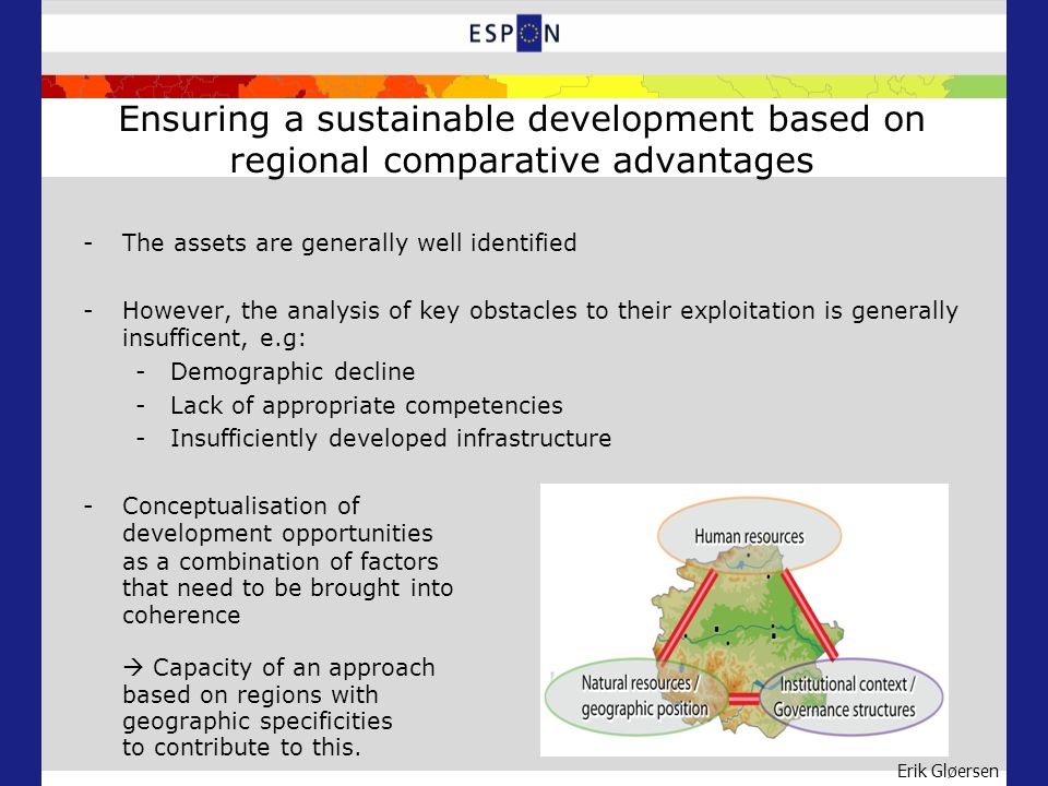 Erik Gløersen Ensuring a sustainable development based on regional comparative advantages -The assets are generally well identified -However, the analysis of key obstacles to their exploitation is generally insufficent, e.g: -Demographic decline -Lack of appropriate competencies -Insufficiently developed infrastructure -Conceptualisation of development opportunities as a combination of factors that need to be brought into coherence Capacity of an approach based on regions with geographic specificities to contribute to this.