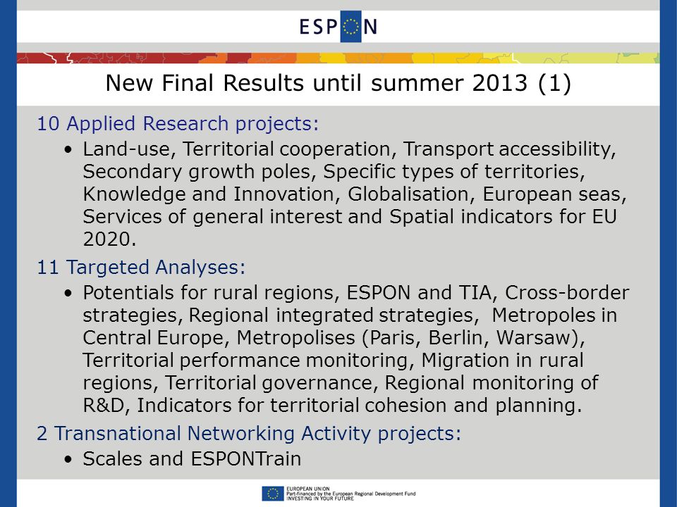 New Final Results until summer 2013 (1) 10 Applied Research projects: Land-use, Territorial cooperation, Transport accessibility, Secondary growth poles, Specific types of territories, Knowledge and Innovation, Globalisation, European seas, Services of general interest and Spatial indicators for EU 2020.