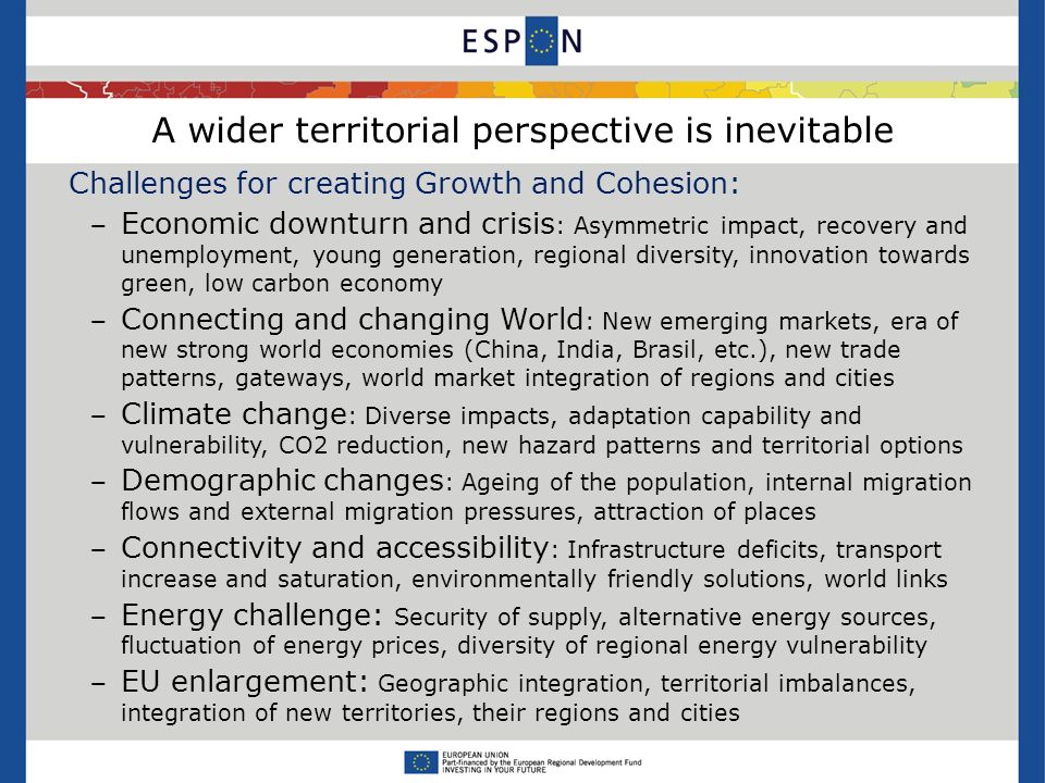 A wider territorial perspective is inevitable Challenges for creating Growth and Cohesion: Economic downturn and crisis : Asymmetric impact, recovery and unemployment, young generation, regional diversity, innovation towards green, low carbon economy Connecting and changing World : New emerging markets, era of new strong world economies (China, India, Brasil, etc.), new trade patterns, gateways, world market integration of regions and cities Climate change : Diverse impacts, adaptation capability and vulnerability, CO2 reduction, new hazard patterns and territorial options Demographic changes : Ageing of the population, internal migration flows and external migration pressures, attraction of places Connectivity and accessibility : Infrastructure deficits, transport increase and saturation, environmentally friendly solutions, world links Energy challenge: Security of supply, alternative energy sources, fluctuation of energy prices, diversity of regional energy vulnerability EU enlargement: Geographic integration, territorial imbalances, integration of new territories, their regions and cities