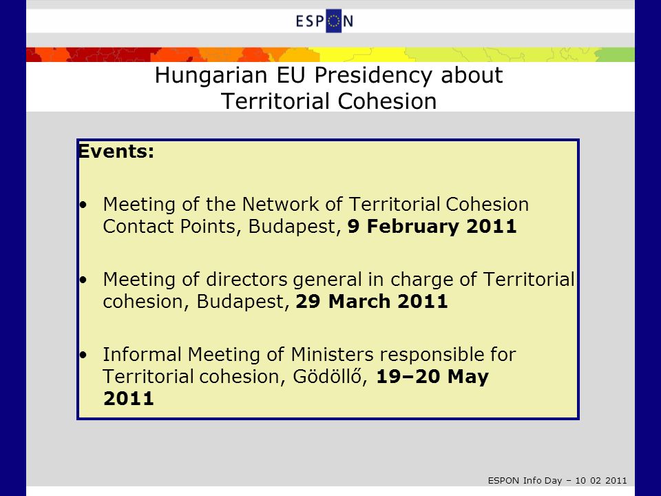 ESPON Info Day – E vents: Meeting of the Network of Territorial Cohesion Contact Points, Budapest, 9 February 2011 Meeting of directors general in charge of Territorial cohesion, Budapest, 29 March 2011 Informal Meeting of Ministers responsible for Territorial cohesion, Gödöllő, 19–20 May 2011 Hungarian EU Presidency about Territorial Cohesion