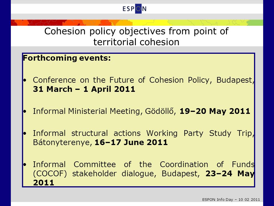 ESPON Info Day – Forthcoming events: Conference on the Future of Cohesion Policy, Budapest, 31 March – 1 April 2011 Informal Ministerial Meeting, Gödöllő, 19–20 May 2011 Informal structural actions Working Party Study Trip, Bátonyterenye, 16–17 June 2011 Informal Committee of the Coordination of Funds (COCOF) stakeholder dialogue, Budapest, 23–24 May 2011 Cohesion policy objectives from point of territorial cohesion