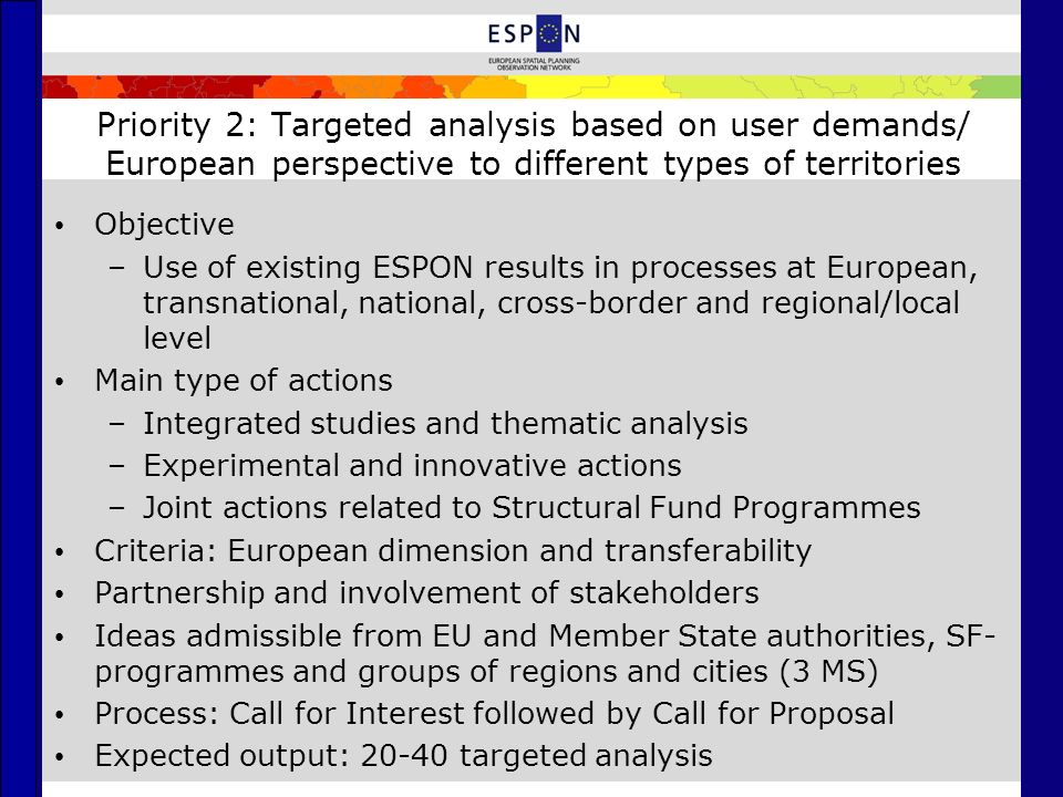Priority 2: Targeted analysis based on user demands/ European perspective to different types of territories Objective –Use of existing ESPON results in processes at European, transnational, national, cross-border and regional/local level Main type of actions –Integrated studies and thematic analysis –Experimental and innovative actions –Joint actions related to Structural Fund Programmes Criteria: European dimension and transferability Partnership and involvement of stakeholders Ideas admissible from EU and Member State authorities, SF- programmes and groups of regions and cities (3 MS) Process: Call for Interest followed by Call for Proposal Expected output: targeted analysis