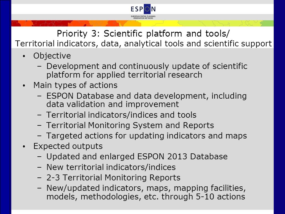 Priority 3: Scientific platform and tools/ Territorial indicators, data, analytical tools and scientific support Objective –Development and continuously update of scientific platform for applied territorial research Main types of actions –ESPON Database and data development, including data validation and improvement –Territorial indicators/indices and tools –Territorial Monitoring System and Reports –Targeted actions for updating indicators and maps Expected outputs –Updated and enlarged ESPON 2013 Database –New territorial indicators/indices –2-3 Territorial Monitoring Reports –New/updated indicators, maps, mapping facilities, models, methodologies, etc.
