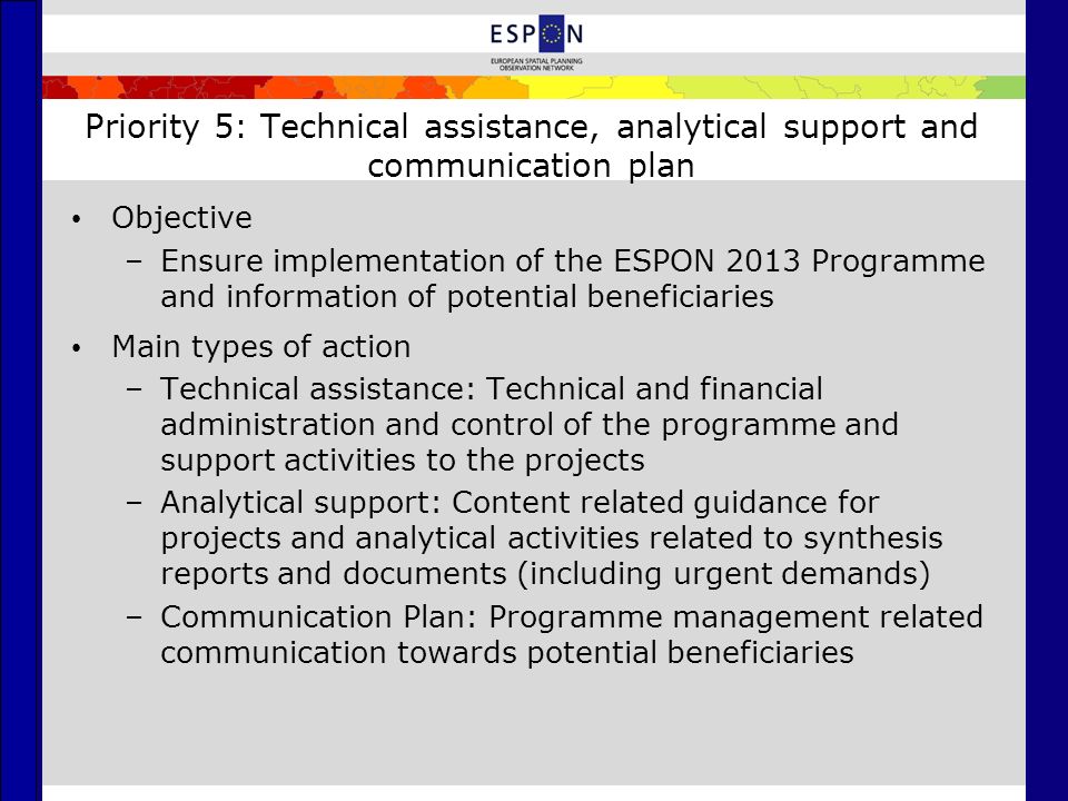 Priority 5: Technical assistance, analytical support and communication plan Objective –Ensure implementation of the ESPON 2013 Programme and information of potential beneficiaries Main types of action –Technical assistance: Technical and financial administration and control of the programme and support activities to the projects –Analytical support: Content related guidance for projects and analytical activities related to synthesis reports and documents (including urgent demands) –Communication Plan: Programme management related communication towards potential beneficiaries