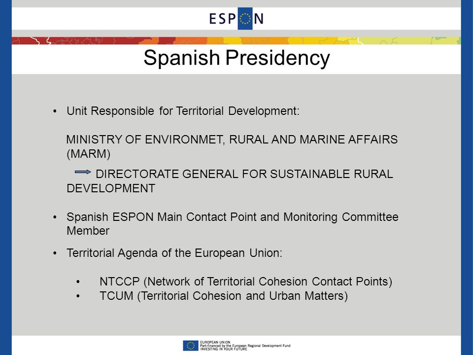 Spanish Presidency Unit Responsible for Territorial Development: MINISTRY OF ENVIRONMET, RURAL AND MARINE AFFAIRS (MARM) DIRECTORATE GENERAL FOR SUSTAINABLE RURAL DEVELOPMENT Spanish ESPON Main Contact Point and Monitoring Committee Member Territorial Agenda of the European Union: NTCCP (Network of Territorial Cohesion Contact Points) TCUM (Territorial Cohesion and Urban Matters)