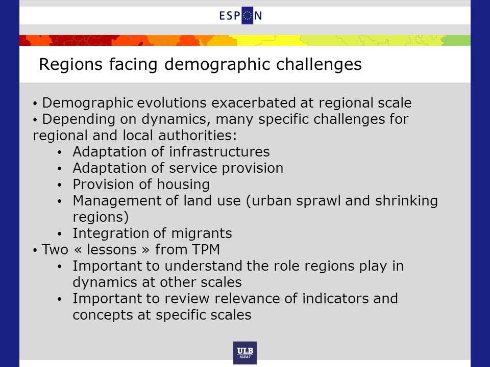 Regions facing demographic challenges Demographic evolutions exacerbated at regional scale Depending on dynamics, many specific challenges for regional and local authorities: Adaptation of infrastructures Adaptation of service provision Provision of housing Management of land use (urban sprawl and shrinking regions) Integration of migrants Two « lessons » from TPM Important to understand the role regions play in dynamics at other scales Important to review relevance of indicators and concepts at specific scales
