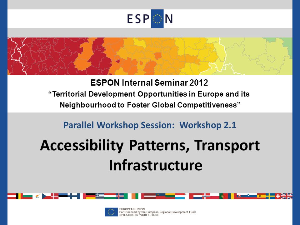 Parallel Workshop Session: Workshop 2.1 Accessibility Patterns, Transport Infrastructure ESPON Internal Seminar 2012 Territorial Development Opportunities in Europe and its Neighbourhood to Foster Global Competitiveness