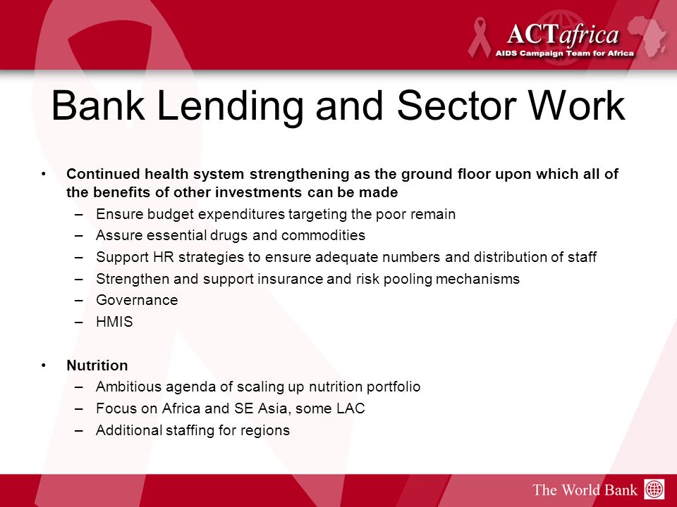 Bank Lending and Sector Work Continued health system strengthening as the ground floor upon which all of the benefits of other investments can be made –Ensure budget expenditures targeting the poor remain –Assure essential drugs and commodities –Support HR strategies to ensure adequate numbers and distribution of staff –Strengthen and support insurance and risk pooling mechanisms –Governance –HMIS Nutrition –Ambitious agenda of scaling up nutrition portfolio –Focus on Africa and SE Asia, some LAC –Additional staffing for regions
