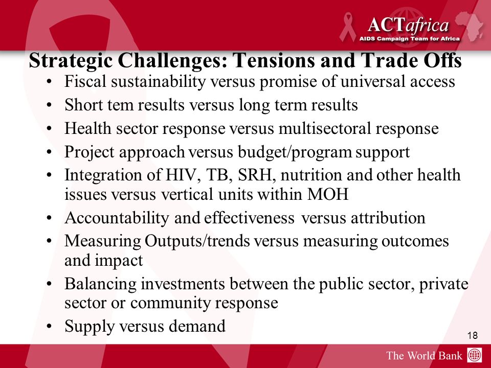 18 Strategic Challenges: Tensions and Trade Offs Fiscal sustainability versus promise of universal access Short tem results versus long term results Health sector response versus multisectoral response Project approach versus budget/program support Integration of HIV, TB, SRH, nutrition and other health issues versus vertical units within MOH Accountability and effectiveness versus attribution Measuring Outputs/trends versus measuring outcomes and impact Balancing investments between the public sector, private sector or community response Supply versus demand