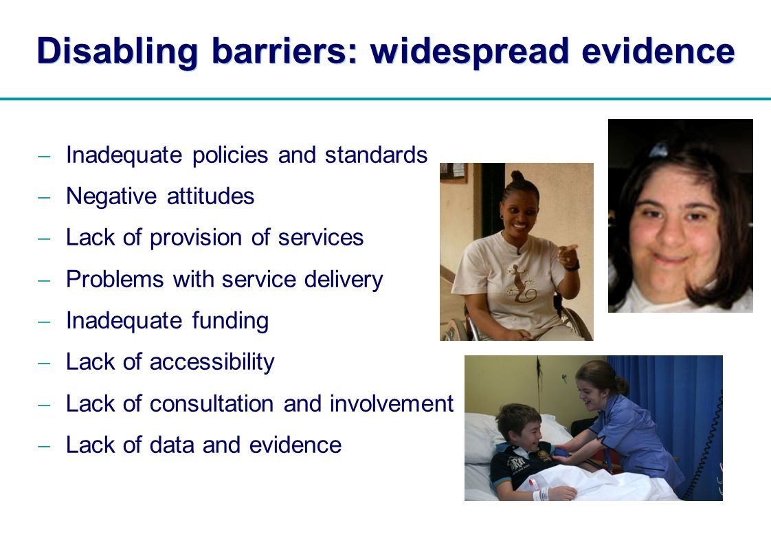 | Disabling barriers: widespread evidence Inadequate policies and standards Negative attitudes Lack of provision of services Problems with service delivery Inadequate funding Lack of accessibility Lack of consultation and involvement Lack of data and evidence