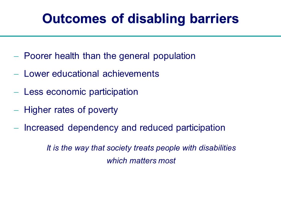| Outcomes of disabling barriers Poorer health than the general population Lower educational achievements Less economic participation Higher rates of poverty Increased dependency and reduced participation It is the way that society treats people with disabilities which matters most