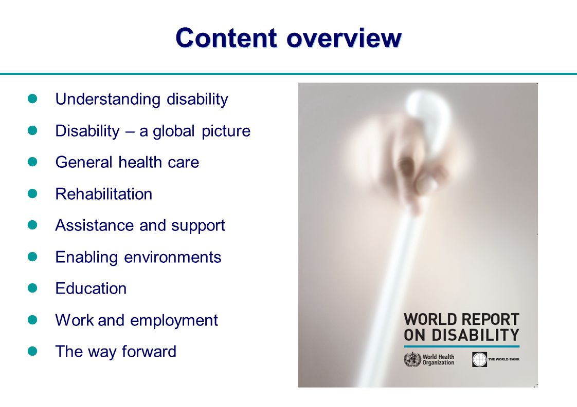 | Content overview Understanding disability Disability – a global picture General health care Rehabilitation Assistance and support Enabling environments Education Work and employment The way forward