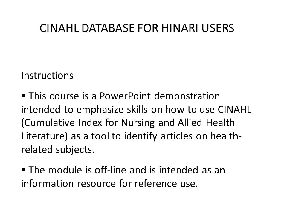 CINAHL DATABASE FOR HINARI USERS Instructions - This course is a PowerPoint demonstration intended to emphasize skills on how to use CINAHL (Cumulative Index for Nursing and Allied Health Literature) as a tool to identify articles on health- related subjects.