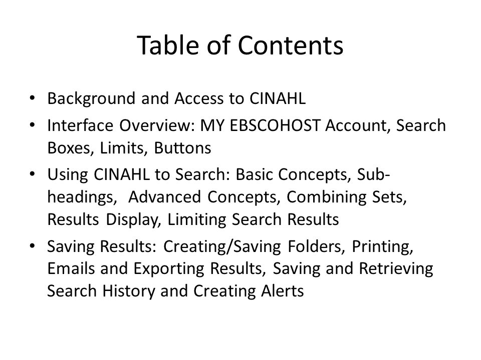 Table of Contents Background and Access to CINAHL Interface Overview: MY EBSCOHOST Account, Search Boxes, Limits, Buttons Using CINAHL to Search: Basic Concepts, Sub- headings, Advanced Concepts, Combining Sets, Results Display, Limiting Search Results Saving Results: Creating/Saving Folders, Printing,  s and Exporting Results, Saving and Retrieving Search History and Creating Alerts
