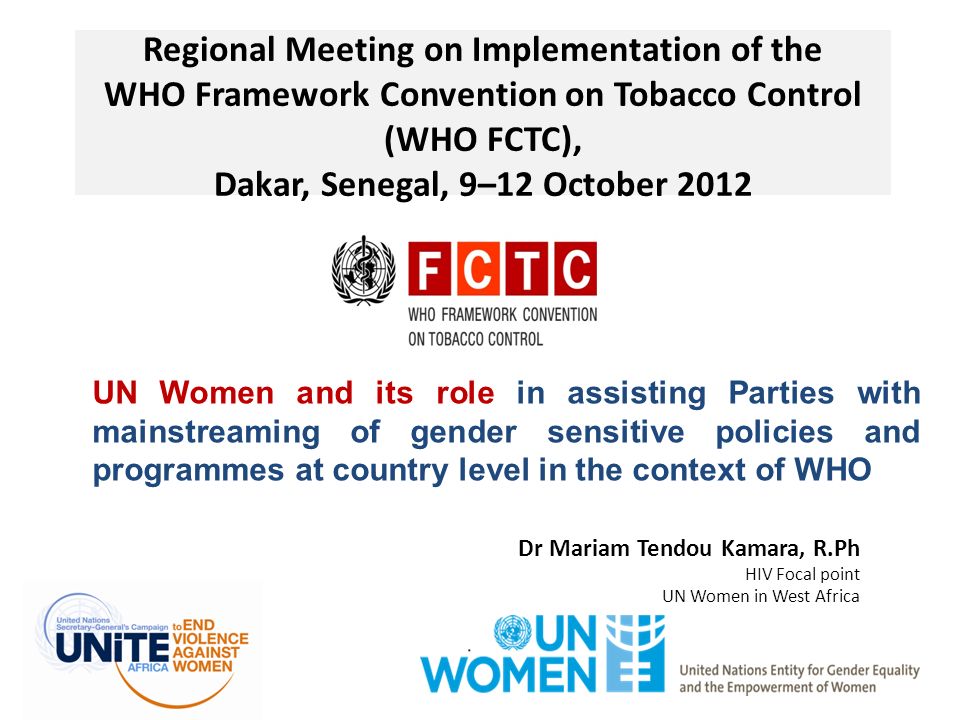 Regional Meeting on Implementation of the WHO Framework Convention on Tobacco Control (WHO FCTC), Dakar, Senegal, 9–12 October 2012 Dr Mariam Tendou Kamara, R.Ph HIV Focal point UN Women in West Africa UN Women and its role in assisting Parties with mainstreaming of gender sensitive policies and programmes at country level in the context of WHO