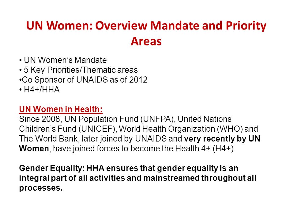 UN Women: Overview Mandate and Priority Areas UN Womens Mandate 5 Key Priorities/Thematic areas Co Sponsor of UNAIDS as of 2012 H4+/HHA UN Women in Health: Since 2008, UN Population Fund (UNFPA), United Nations Childrens Fund (UNICEF), World Health Organization (WHO) and The World Bank, later joined by UNAIDS and very recently by UN Women, have joined forces to become the Health 4+ (H4+) Gender Equality: HHA ensures that gender equality is an integral part of all activities and mainstreamed throughout all processes.