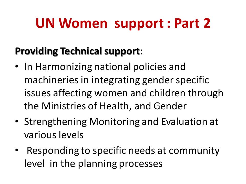 UN Women support : Part 2 Providing Technical support Providing Technical support: In Harmonizing national policies and machineries in integrating gender specific issues affecting women and children through the Ministries of Health, and Gender Strengthening Monitoring and Evaluation at various levels Responding to specific needs at community level in the planning processes