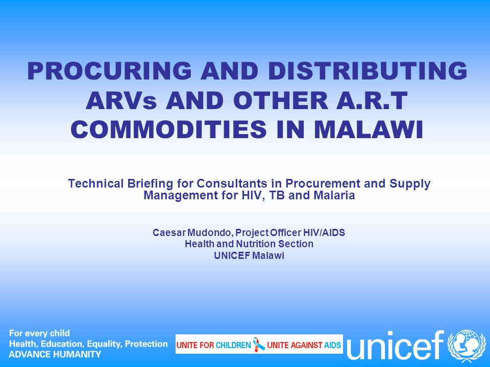 PROCURING AND DISTRIBUTING ARVs AND OTHER A.R.T COMMODITIES IN MALAWI Technical Briefing for Consultants in Procurement and Supply Management for HIV, TB and Malaria Caesar Mudondo, Project Officer HIV/AIDS Health and Nutrition Section UNICEF Malawi