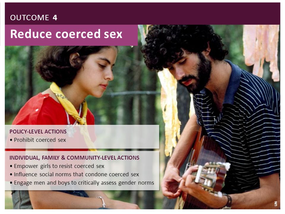 Reduce coerced sex INDIVIDUAL, FAMILY & COMMUNITY-LEVEL ACTIONS Empower girls to resist coerced sex Influence social norms that condone coerced sex Engage men and boys to critically assess gender norms INDIVIDUAL, FAMILY & COMMUNITY-LEVEL ACTIONS Empower girls to resist coerced sex Influence social norms that condone coerced sex Engage men and boys to critically assess gender norms POLICY-LEVEL ACTIONS Prohibit coerced sex POLICY-LEVEL ACTIONS Prohibit coerced sex OUTCOME 4 UN