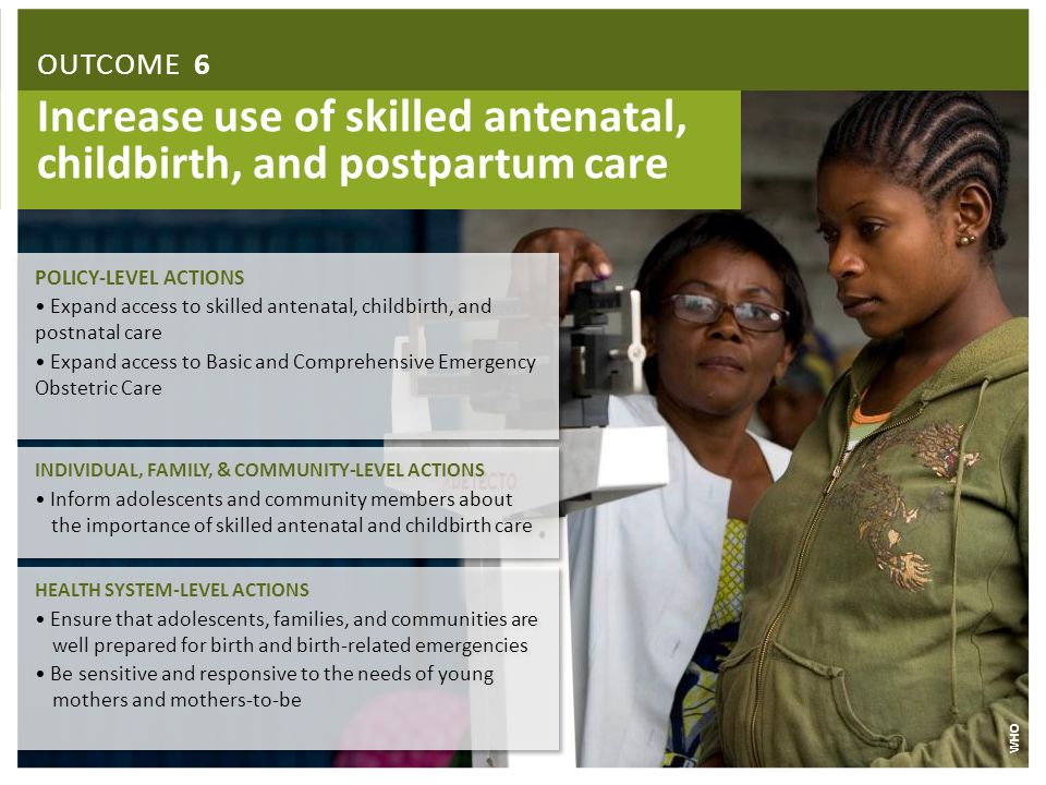 Increase use of skilled antenatal, childbirth, and postpartum care INDIVIDUAL, FAMILY, & COMMUNITY-LEVEL ACTIONS Inform adolescents and community members about the importance of skilled antenatal and childbirth care INDIVIDUAL, FAMILY, & COMMUNITY-LEVEL ACTIONS Inform adolescents and community members about the importance of skilled antenatal and childbirth care HEALTH SYSTEM-LEVEL ACTIONS Ensure that adolescents, families, and communities are well prepared for birth and birth-related emergencies Be sensitive and responsive to the needs of young mothers and mothers-to-be HEALTH SYSTEM-LEVEL ACTIONS Ensure that adolescents, families, and communities are well prepared for birth and birth-related emergencies Be sensitive and responsive to the needs of young mothers and mothers-to-be WHO OUTCOME 6 POLICY-LEVEL ACTIONS Expand access to skilled antenatal, childbirth, and postnatal care Expand access to Basic and Comprehensive Emergency Obstetric Care POLICY-LEVEL ACTIONS Expand access to skilled antenatal, childbirth, and postnatal care Expand access to Basic and Comprehensive Emergency Obstetric Care