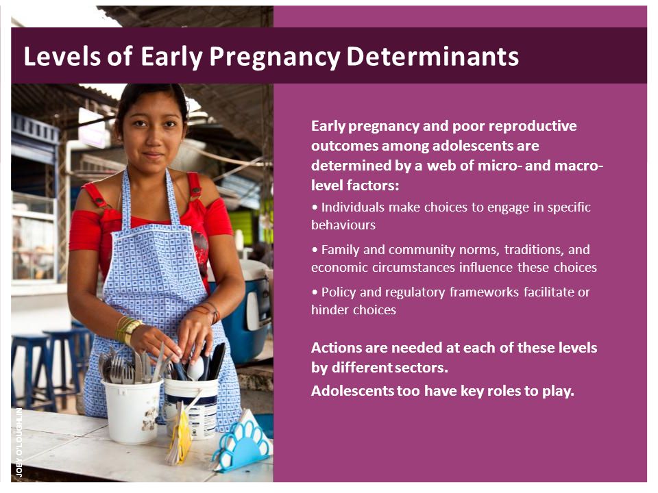 Early pregnancy and poor reproductive outcomes among adolescents are determined by a web of micro- and macro- level factors: Individuals make choices to engage in specific behaviours Family and community norms, traditions, and economic circumstances influence these choices Policy and regulatory frameworks facilitate or hinder choices Actions are needed at each of these levels by different sectors.