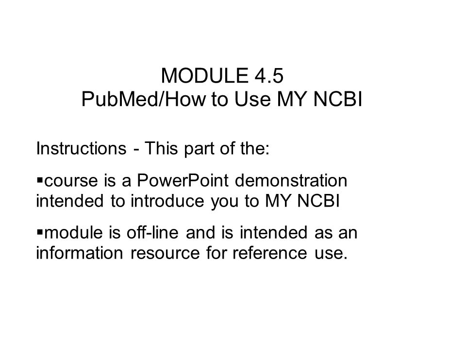 MODULE 4.5 PubMed/How to Use MY NCBI Instructions - This part of the: course is a PowerPoint demonstration intended to introduce you to MY NCBI module is off-line and is intended as an information resource for reference use.