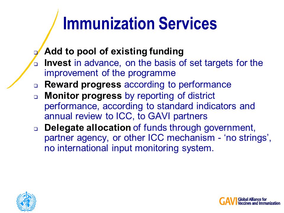 Immunization Services Add to pool of existing funding Invest in advance, on the basis of set targets for the improvement of the programme Reward progress according to performance Monitor progress by reporting of district performance, according to standard indicators and annual review to ICC, to GAVI partners Delegate allocation of funds through government, partner agency, or other ICC mechanism - no strings, no international input monitoring system.