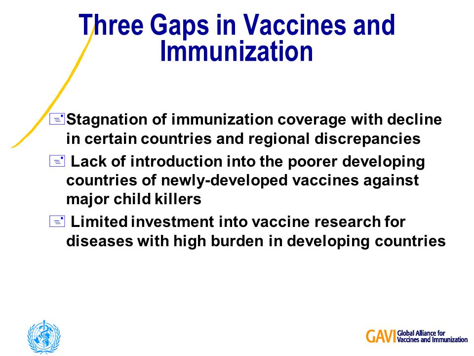 Three Gaps in Vaccines and Immunization +Stagnation of immunization coverage with decline in certain countries and regional discrepancies + Lack of introduction into the poorer developing countries of newly-developed vaccines against major child killers + Limited investment into vaccine research for diseases with high burden in developing countries