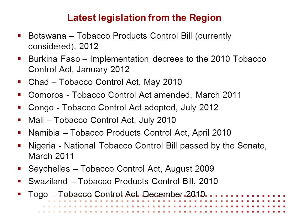 Latest legislation from the Region Botswana – Tobacco Products Control Bill (currently considered), 2012 Burkina Faso – Implementation decrees to the 2010 Tobacco Control Act, January 2012 Chad – Tobacco Control Act, May 2010 Comoros - Tobacco Control Act amended, March 2011 Congo - Tobacco Control Act adopted, July 2012 Mali – Tobacco Control Act, July 2010 Namibia – Tobacco Products Control Act, April 2010 Nigeria - National Tobacco Control Bill passed by the Senate, March 2011 Seychelles – Tobacco Control Act, August 2009 Swaziland – Tobacco Products Control Bill, 2010 Togo – Tobacco Control Act, December 2010