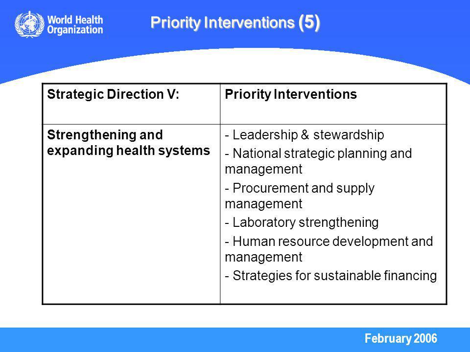 February 2006 Priority Interventions (5) Strategic Direction V:Priority Interventions Strengthening and expanding health systems - Leadership & stewardship - National strategic planning and management - Procurement and supply management - Laboratory strengthening - Human resource development and management - Strategies for sustainable financing