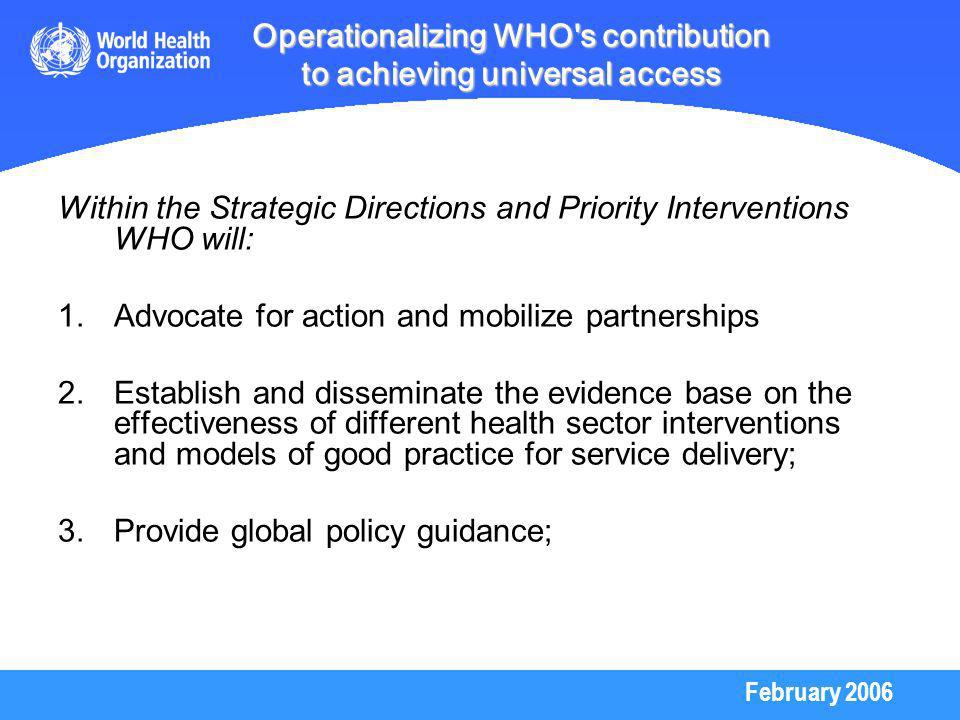 February 2006 Operationalizing WHO s contribution to achieving universal access Within the Strategic Directions and Priority Interventions WHO will: 1.Advocate for action and mobilize partnerships 2.Establish and disseminate the evidence base on the effectiveness of different health sector interventions and models of good practice for service delivery; 3.Provide global policy guidance;