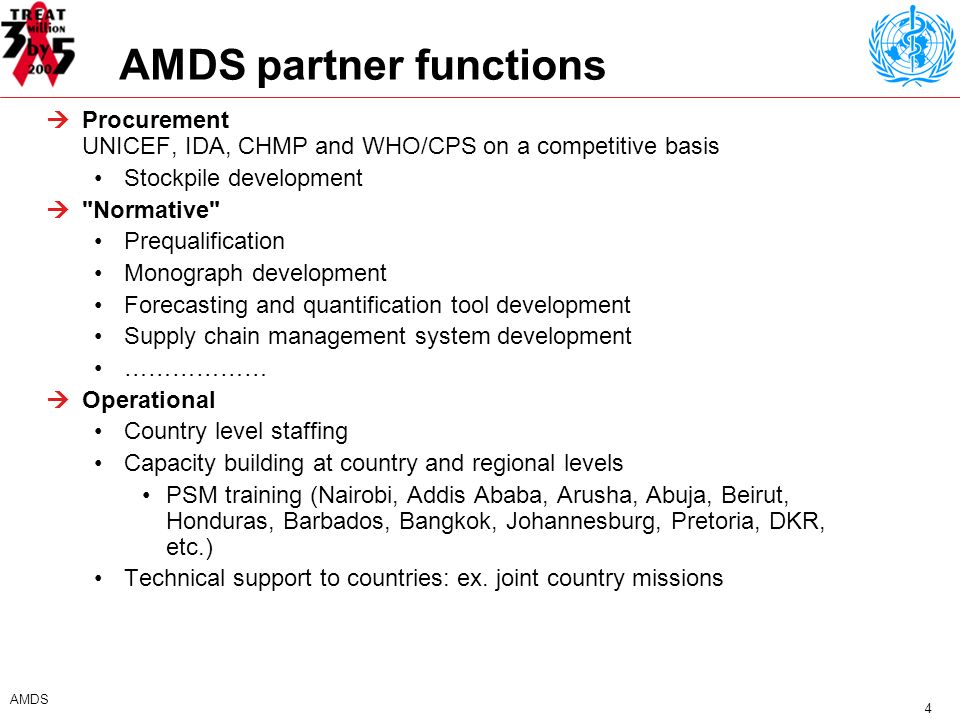 4 AMDS AMDS partner functions Procurement UNICEF, IDA, CHMP and WHO/CPS on a competitive basis Stockpile development Normative Prequalification Monograph development Forecasting and quantification tool development Supply chain management system development ……………… Operational Country level staffing Capacity building at country and regional levels PSM training (Nairobi, Addis Ababa, Arusha, Abuja, Beirut, Honduras, Barbados, Bangkok, Johannesburg, Pretoria, DKR, etc.) Technical support to countries: ex.