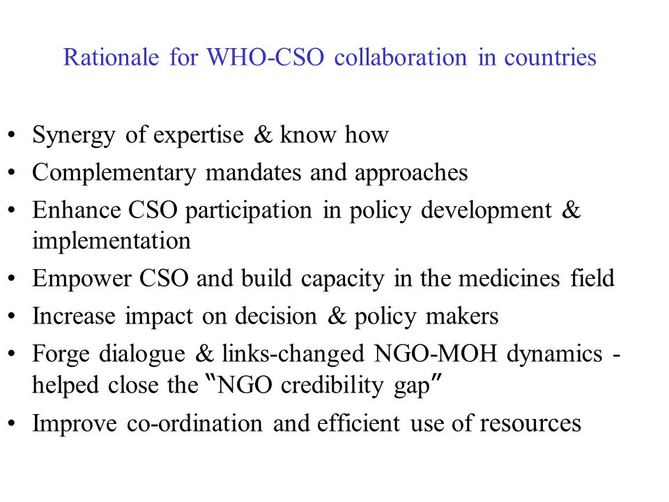 Rationale for WHO-CSO collaboration in countries Synergy of expertise & know how Complementary mandates and approaches Enhance CSO participation in policy development & implementation Empower CSO and build capacity in the medicines field Increase impact on decision & policy makers Forge dialogue & links-changed NGO-MOH dynamics - helped close the NGO credibility gap Improve co-ordination and efficient use of resources
