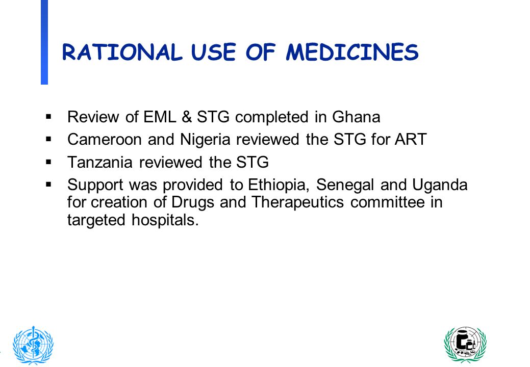 10 RATIONAL USE OF MEDICINES Review of EML & STG completed in Ghana Cameroon and Nigeria reviewed the STG for ART Tanzania reviewed the STG Support was provided to Ethiopia, Senegal and Uganda for creation of Drugs and Therapeutics committee in targeted hospitals.