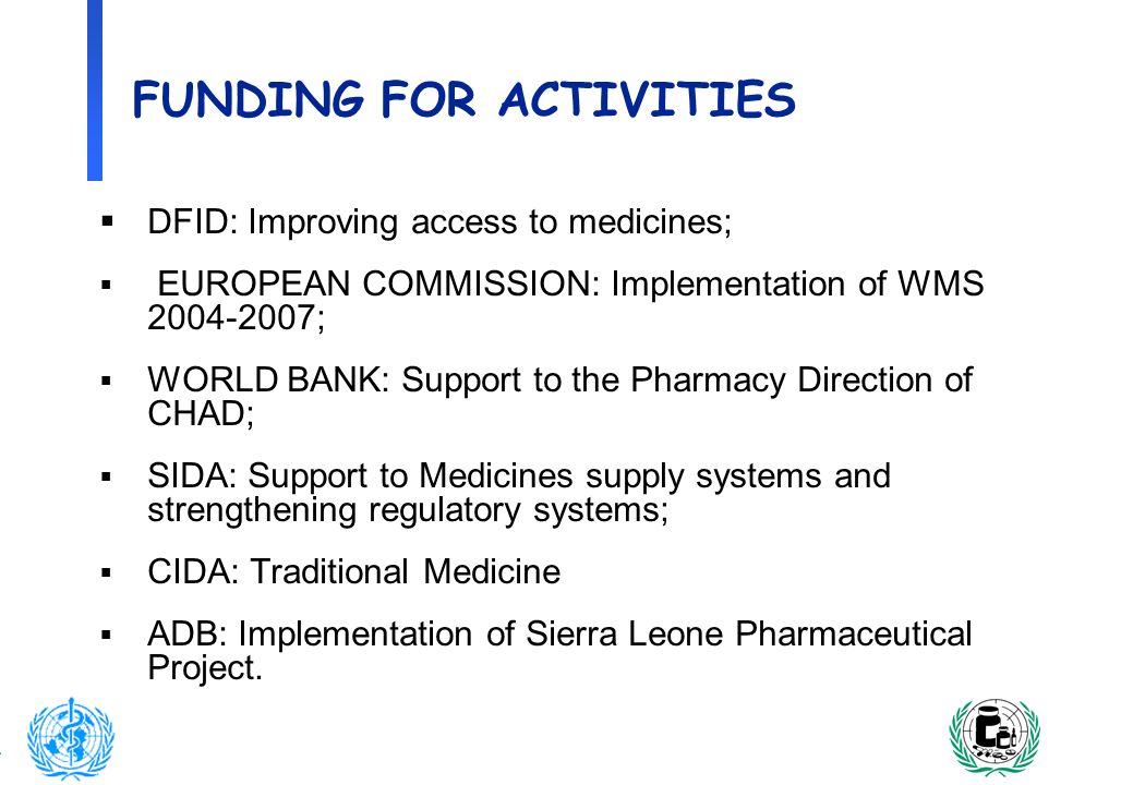 12 FUNDING FOR ACTIVITIES DFID: Improving access to medicines; EUROPEAN COMMISSION: Implementation of WMS ; WORLD BANK: Support to the Pharmacy Direction of CHAD; SIDA: Support to Medicines supply systems and strengthening regulatory systems; CIDA: Traditional Medicine ADB: Implementation of Sierra Leone Pharmaceutical Project.