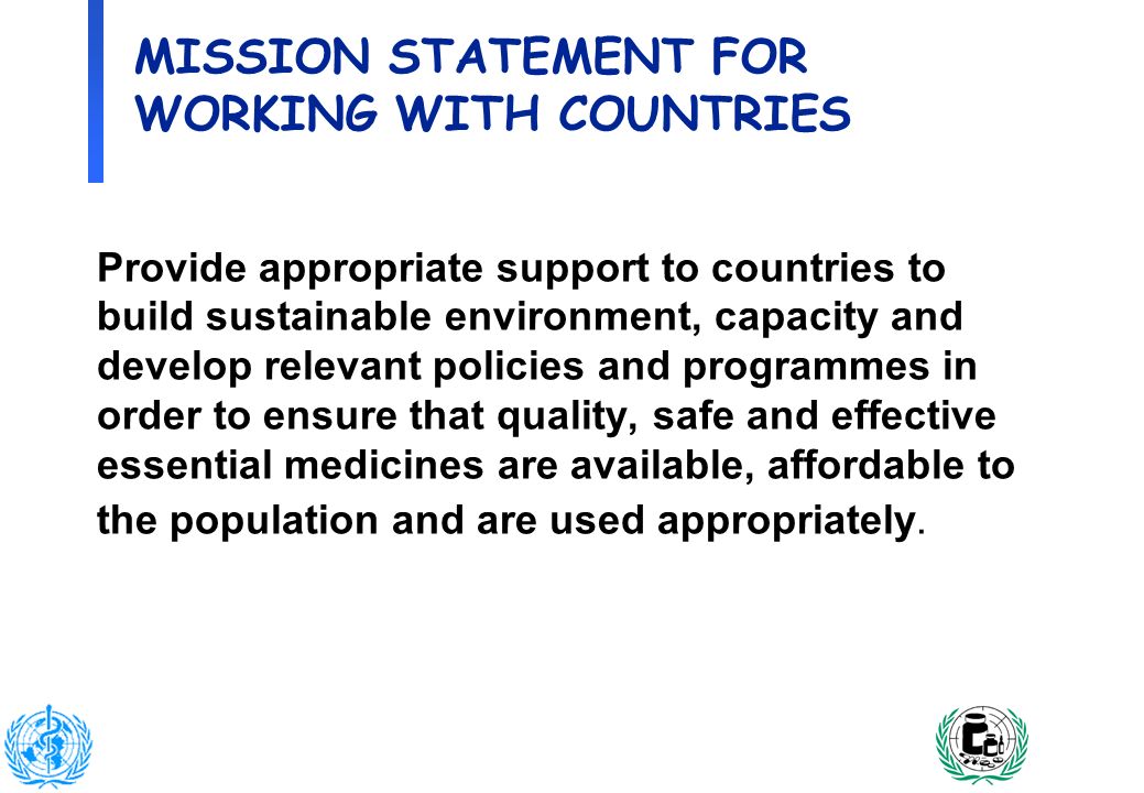 2 MISSION STATEMENT FOR WORKING WITH COUNTRIES Provide appropriate support to countries to build sustainable environment, capacity and develop relevant policies and programmes in order to ensure that quality, safe and effective essential medicines are available, affordable to the population and are used appropriately.