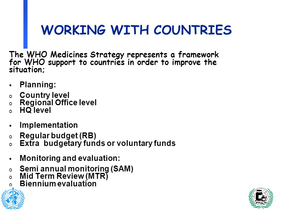 3 WORKING WITH COUNTRIES The WHO Medicines Strategy represents a framework for WHO support to countries in order to improve the situation; Planning: o Country level o Regional Office level o HQ level Implementation o Regular budget (RB) o Extra budgetary funds or voluntary funds Monitoring and evaluation: o Semi annual monitoring (SAM) o Mid Term Review (MTR) o Biennium evaluation