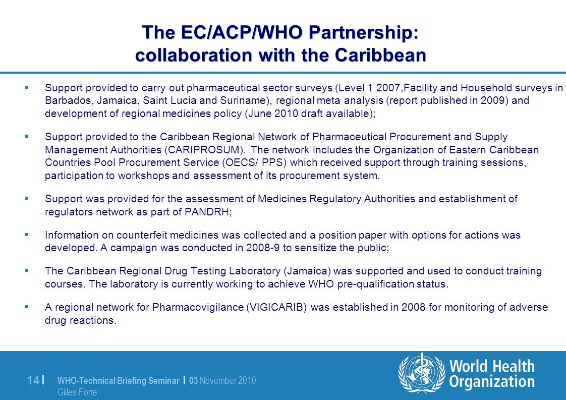WHO-Technical Briefing Seminar | 03 November 2010 Gilles Forte 14 | The EC/ACP/WHO Partnership: collaboration with the Caribbean Support provided to carry out pharmaceutical sector surveys (Level ,Facility and Household surveys in Barbados, Jamaica, Saint Lucia and Suriname), regional meta analysis (report published in 2009) and development of regional medicines policy (June 2010 draft available); Support provided to the Caribbean Regional Network of Pharmaceutical Procurement and Supply Management Authorities (CARIPROSUM).