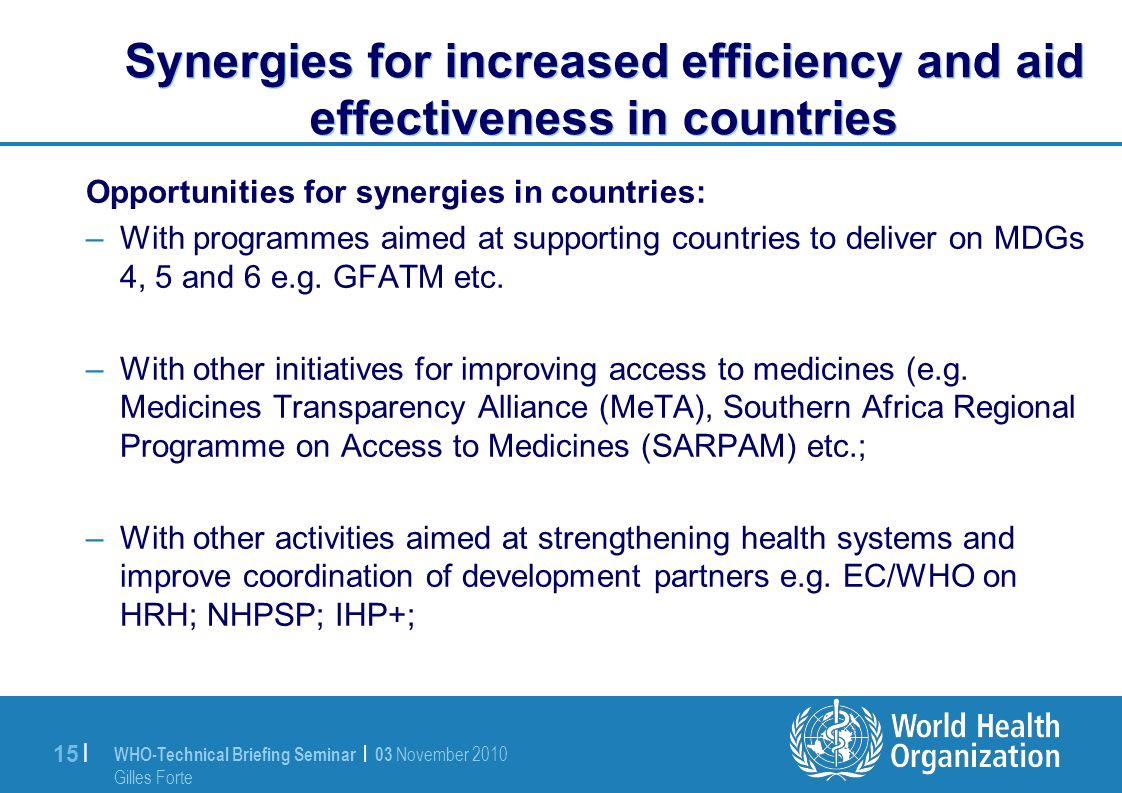 WHO-Technical Briefing Seminar | 03 November 2010 Gilles Forte 15 | Synergies for increased efficiency and aid effectiveness in countries Opportunities for synergies in countries: –With programmes aimed at supporting countries to deliver on MDGs 4, 5 and 6 e.g.