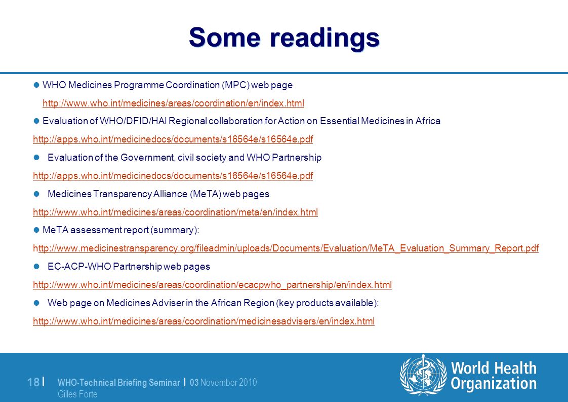 WHO-Technical Briefing Seminar | 03 November 2010 Gilles Forte 18 | Some readings WHO Medicines Programme Coordination (MPC) web page   Evaluation of WHO/DFID/HAI Regional collaboration for Action on Essential Medicines in Africa   Evaluation of the Government, civil society and WHO Partnership   Medicines Transparency Alliance (MeTA) web pages   MeTA assessment report (summary):   EC-ACP-WHO Partnership web pages   Web page on Medicines Adviser in the African Region (key products available):