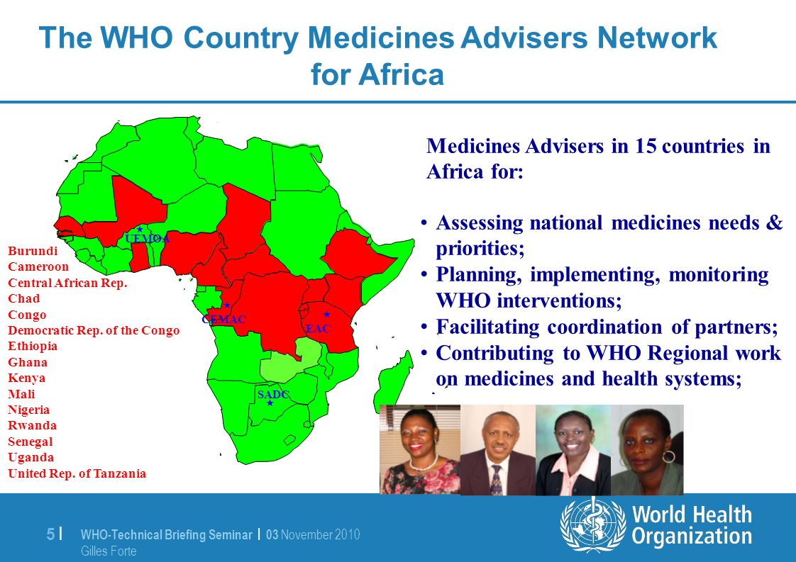WHO-Technical Briefing Seminar | 03 November 2010 Gilles Forte 5 |5 | The WHO Country Medicines Advisers Network for Africa Assessing national medicines needs & priorities; Planning, implementing, monitoring WHO interventions; Facilitating coordination of partners; Contributing to WHO Regional work on medicines and health systems; Medicines Advisers in 15 countries in Africa for: Burundi Cameroon Central African Rep.