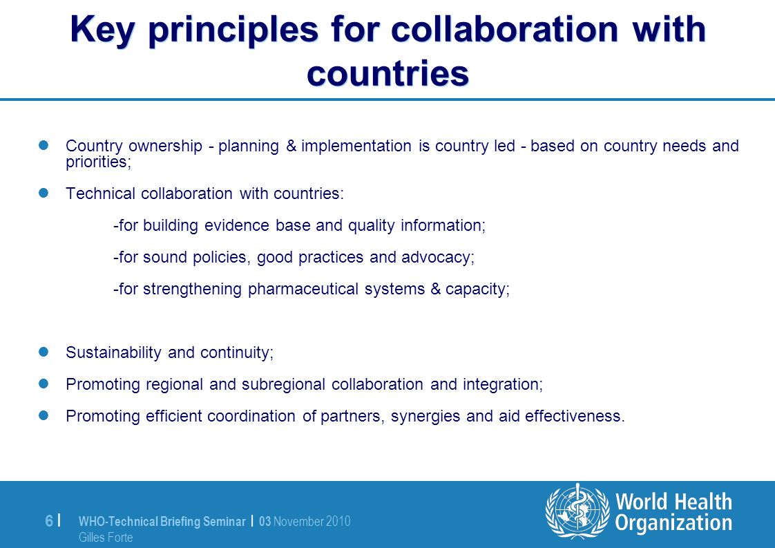 WHO-Technical Briefing Seminar | 03 November 2010 Gilles Forte 6 |6 | Key principles for collaboration with countries Country ownership - planning & implementation is country led - based on country needs and priorities; Technical collaboration with countries: -for building evidence base and quality information; -for sound policies, good practices and advocacy; -for strengthening pharmaceutical systems & capacity; Sustainability and continuity; Promoting regional and subregional collaboration and integration; Promoting efficient coordination of partners, synergies and aid effectiveness.