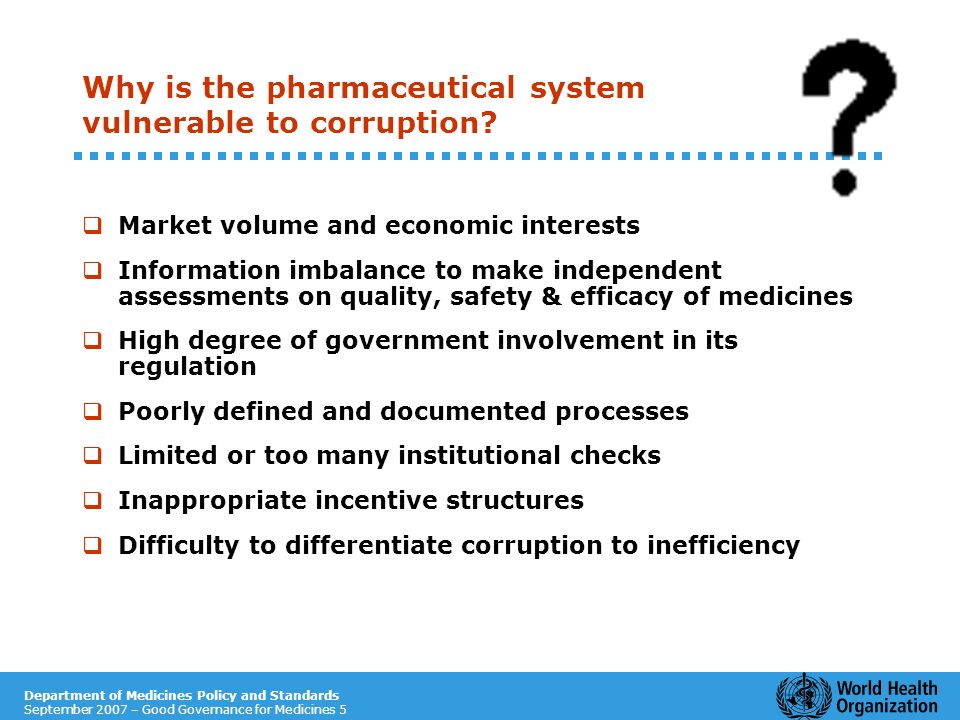 Department of Medicines Policy and Standards September 2007 – Good Governance for Medicines 5 Why is the pharmaceutical system vulnerable to corruption.